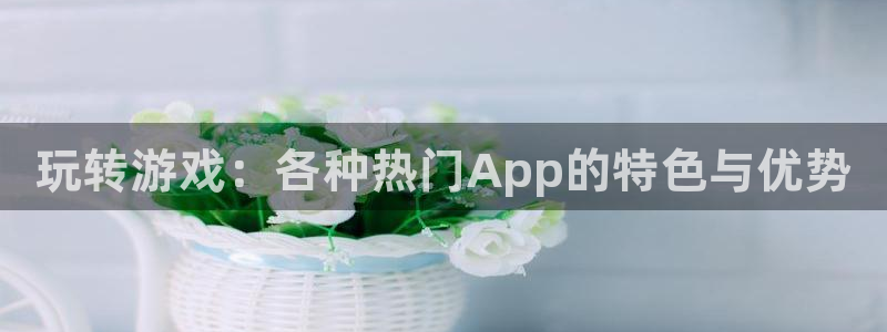 长征娱乐注册登录：玩转游戏：各种热门App的特色与优势