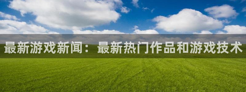 长征娱乐登录：最新游戏新闻：最新热门作品和游戏技术