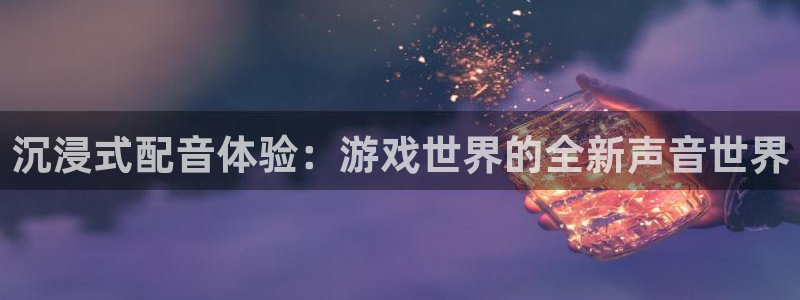 长征娱乐平台代理怎么样：沉浸式配音体验：游戏世界的全新声音世